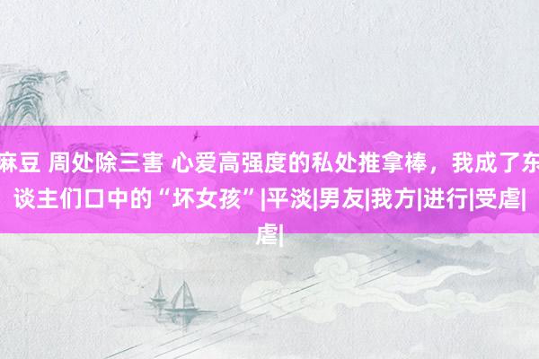 麻豆 周处除三害 心爱高强度的私处推拿棒，我成了东谈主们口中的“坏女孩”|平淡|男友|我方|进行|受虐|