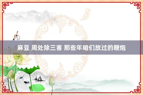 麻豆 周处除三害 那些年咱们放过的鞭炮