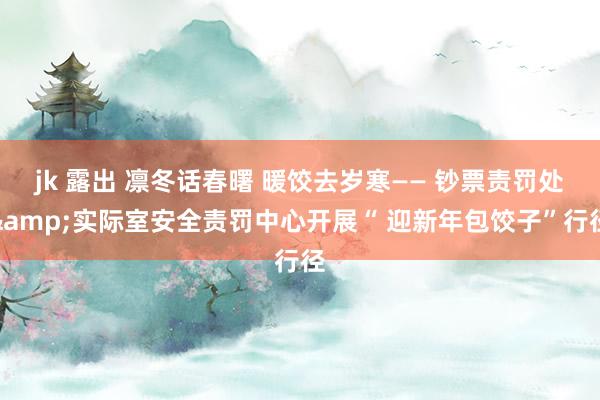 jk 露出 凛冬话春曙 暖饺去岁寒—— 钞票责罚处&实际室安全责罚中心开展“ 迎新年包饺子”行径