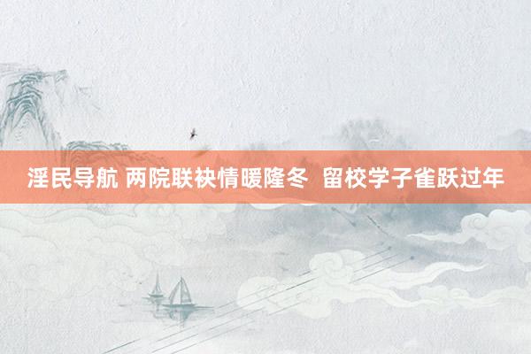 淫民导航 两院联袂情暖隆冬  留校学子雀跃过年