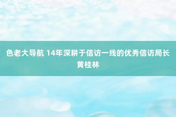 色老大导航 14年深耕于信访一线的优秀信访局长黄桂林