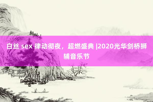 白丝 sex 律动彻夜，超燃盛典 |2020光华剑桥狮辅音乐节