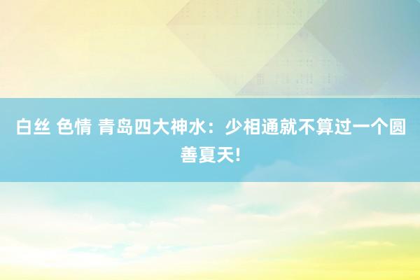 白丝 色情 青岛四大神水：少相通就不算过一个圆善夏天!