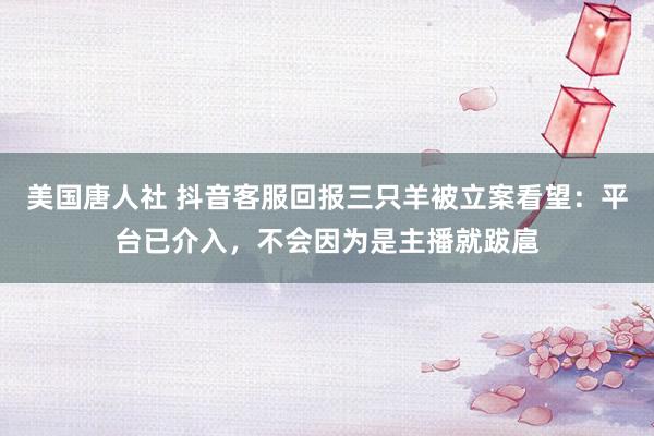 美国唐人社 抖音客服回报三只羊被立案看望：平台已介入，不会因为是主播就跋扈