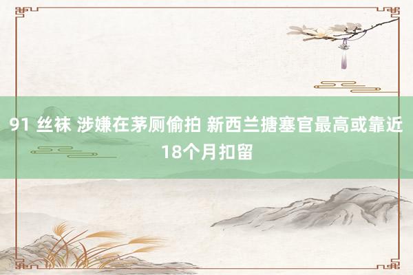 91 丝袜 涉嫌在茅厕偷拍 新西兰搪塞官最高或靠近18个月扣留