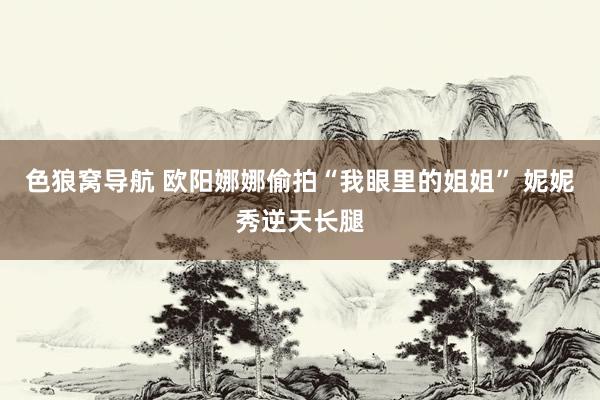 色狼窝导航 欧阳娜娜偷拍“我眼里的姐姐” 妮妮秀逆天长腿