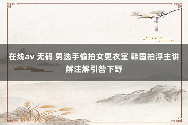 在线av 无码 男选手偷拍女更衣室 韩国拍浮主讲解注解引咎下野