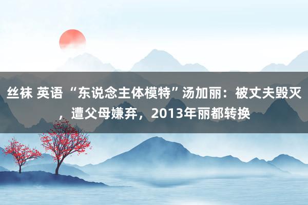 丝袜 英语 “东说念主体模特”汤加丽:被丈夫毁灭,遭父母嫌弃,2013年丽都转换