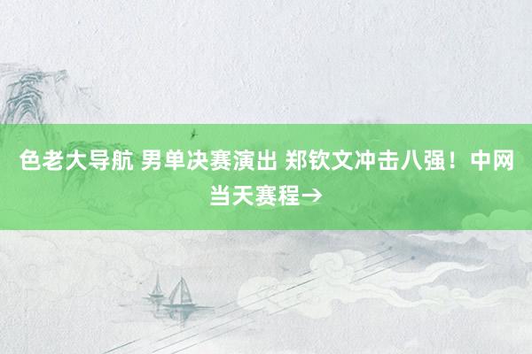 色老大导航 男单决赛演出 郑钦文冲击八强！中网当天赛程→