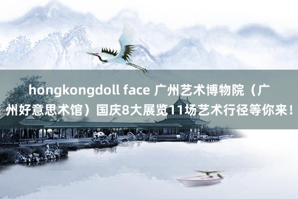hongkongdoll face 广州艺术博物院（广州好意思术馆）国庆8大展览11场艺术行径等你来！