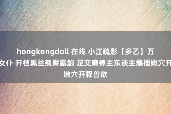 hongkongdoll 在线 小江疏影【多乙】万能家政女仆 开档黑丝翘臀露鲍 足交磨棒主东谈主爆插嫩穴开释兽欲