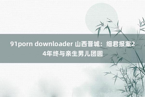 91porn downloader 山西晋城：细君报案24年终与亲生男儿团圆