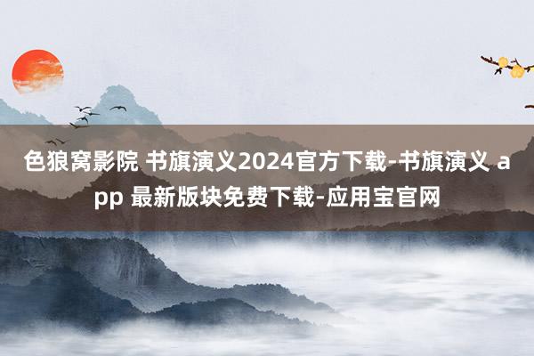 色狼窝影院 书旗演义2024官方下载-书旗演义 app 最新版块免费下载-应用宝官网
