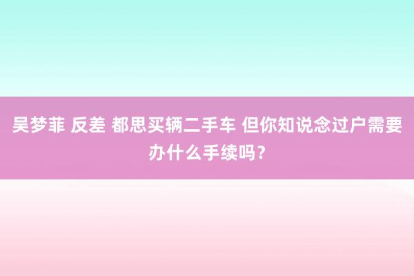 吴梦菲 反差 都思买辆二手车 但你知说念过户需要办什么手续吗？