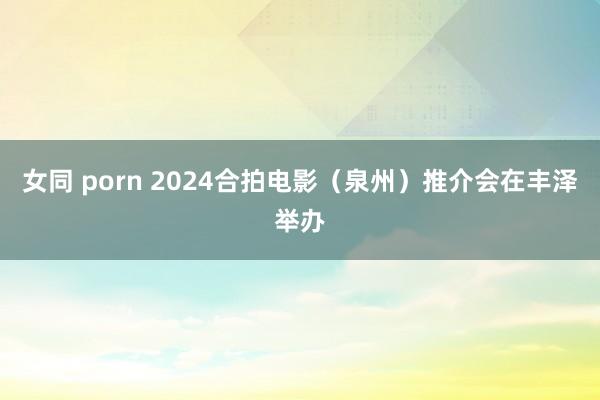 女同 porn 2024合拍电影（泉州）推介会在丰泽举办