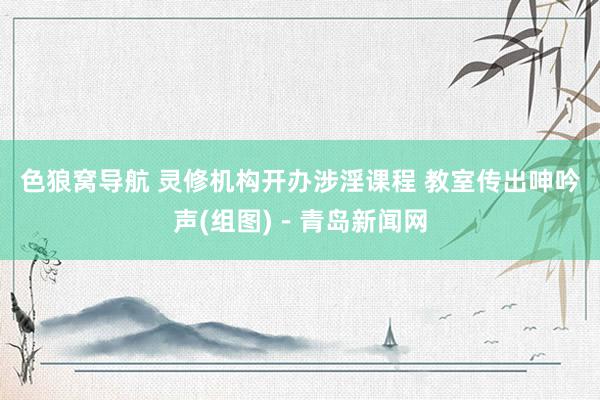 色狼窝导航 灵修机构开办涉淫课程 教室传出呻吟声(组图)－青岛新闻网