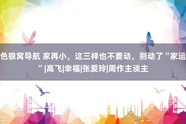 色狼窝导航 家再小，这三样也不要动，别动了“家运”|高飞|幸福|张爱玲|周作主谈主