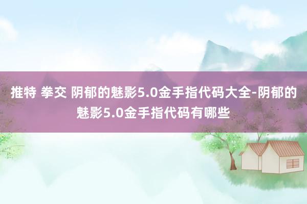 推特 拳交 阴郁的魅影5.0金手指代码大全-阴郁的魅影5.0金手指代码有哪些