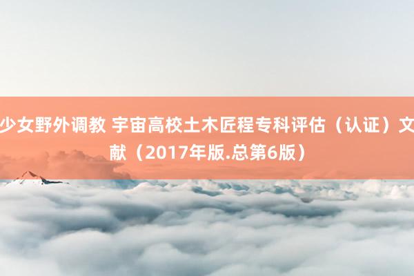 少女野外调教 宇宙高校土木匠程专科评估（认证）文献（2017年版.总第6版）