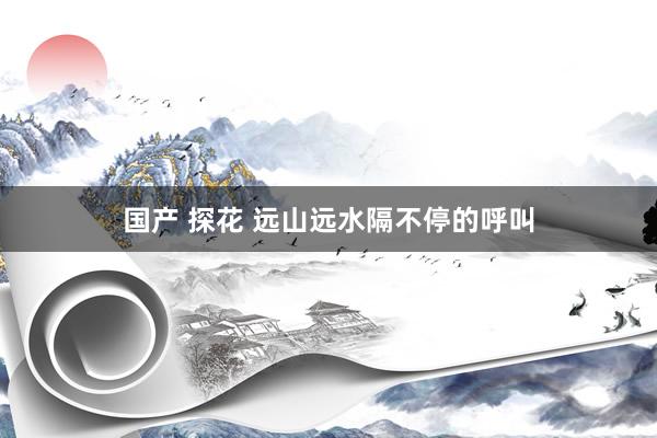 国产 探花 远山远水隔不停的呼叫