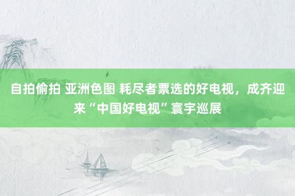 自拍偷拍 亚洲色图 耗尽者票选的好电视，成齐迎来“中国好电视”寰宇巡展