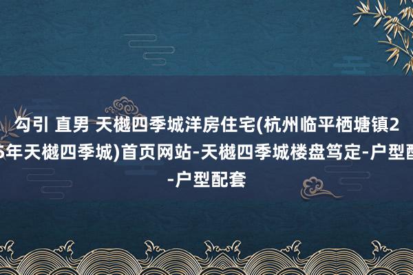 勾引 直男 天樾四季城洋房住宅(杭州临平栖塘镇2025年天樾四季城)首页网站-天樾四季城楼盘笃定-户型配套