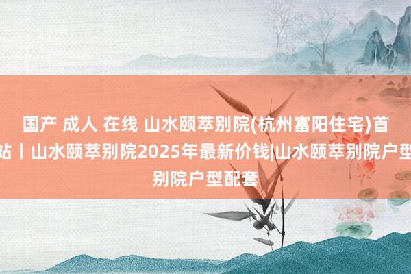 国产 成人 在线 山水颐萃别院(杭州富阳住宅)首页网站丨山水颐萃别院2025年最新价钱|山水颐萃别院户型配套