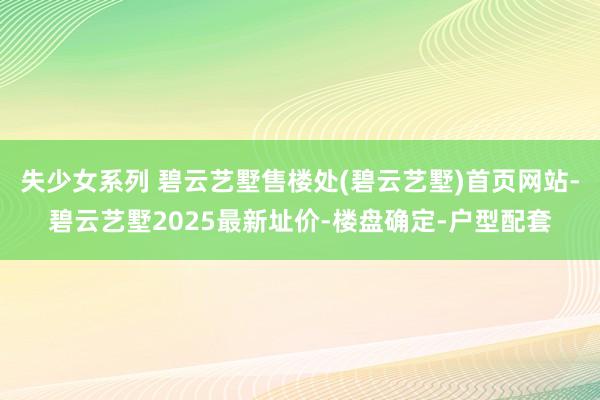 失少女系列 碧云艺墅售楼处(碧云艺墅)首页网站-碧云艺墅2025最新址价-楼盘确定-户型配套