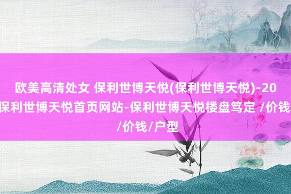 欧美高清处女 保利世博天悦(保利世博天悦)-2025年保利世博天悦首页网站-保利世博天悦楼盘笃定 /价钱/户型