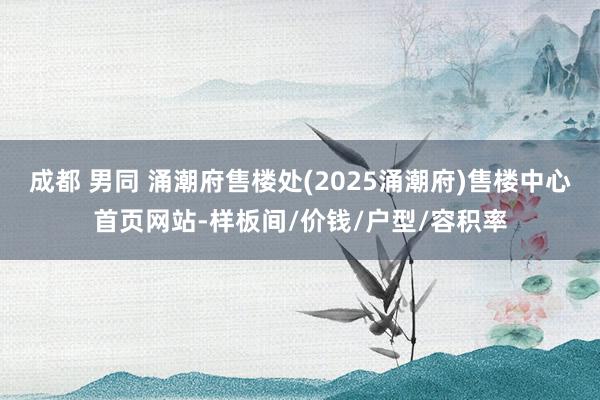 成都 男同 涌潮府售楼处(2025涌潮府)售楼中心首页网站-样板间/价钱/户型/容积率