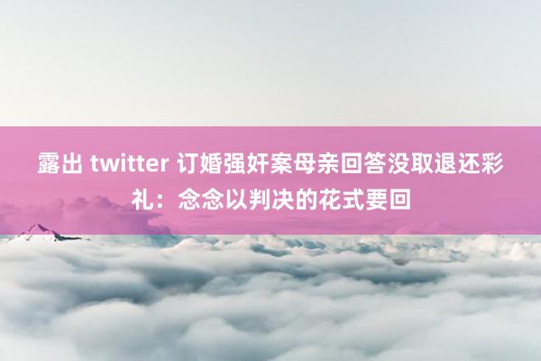露出 twitter 订婚强奸案母亲回答没取退还彩礼：念念以判决的花式要回