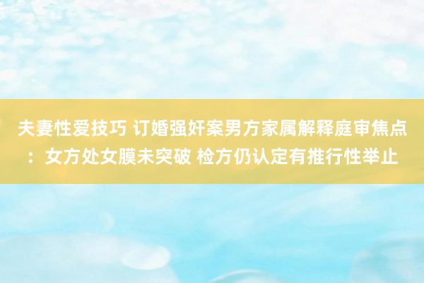 夫妻性爱技巧 订婚强奸案男方家属解释庭审焦点：女方处女膜未突破 检方仍认定有推行性举止