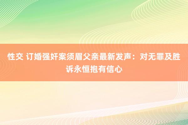 性交 订婚强奸案须眉父亲最新发声：对无罪及胜诉永恒抱有信心