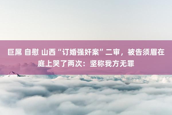 巨屌 自慰 山西“订婚强奸案”二审，被告须眉在庭上哭了两次：坚称我方无罪