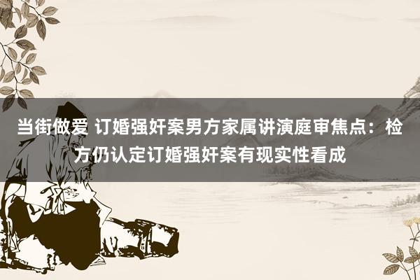 当街做爱 订婚强奸案男方家属讲演庭审焦点：检方仍认定订婚强奸案有现实性看成