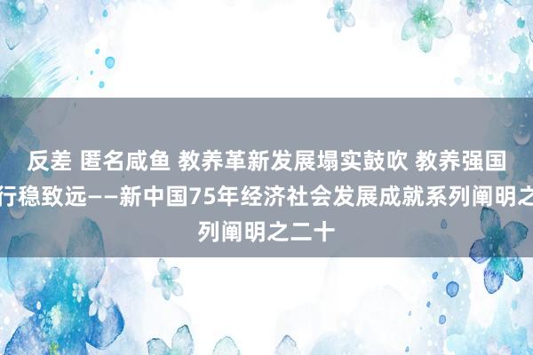 反差 匿名咸鱼 教养革新发展塌实鼓吹 教养强国开采行稳致远——新中国75年经济社会发展成就系列阐明之二十
