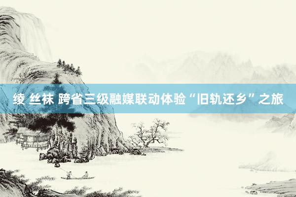 绫 丝袜 跨省三级融媒联动体验“旧轨还乡”之旅