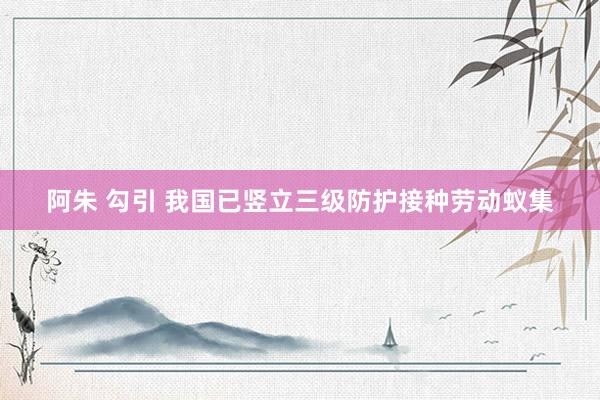 阿朱 勾引 我国已竖立三级防护接种劳动蚁集