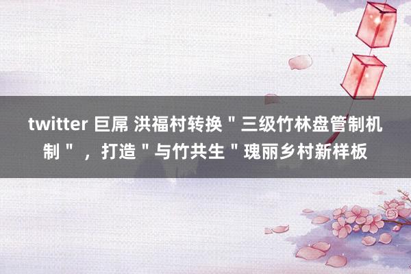 twitter 巨屌 洪福村转换＂三级竹林盘管制机制＂ ，打造＂与竹共生＂瑰丽乡村新样板