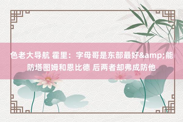 色老大导航 霍里：字母哥是东部最好&能防塔图姆和恩比德 后两者却弗成防他