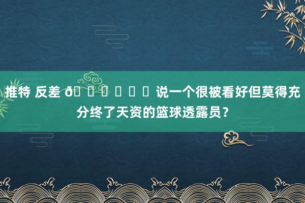 推特 反差 🙂‍↔️说一个很被看好但莫得充分终了天资的篮球透露员？