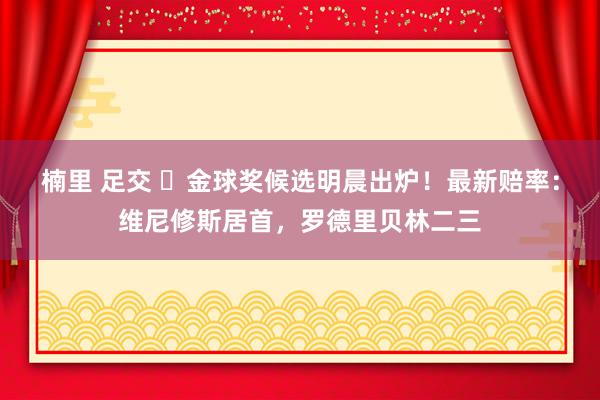 楠里 足交 ⌛金球奖候选明晨出炉！最新赔率：维尼修斯居首，罗德里贝林二三