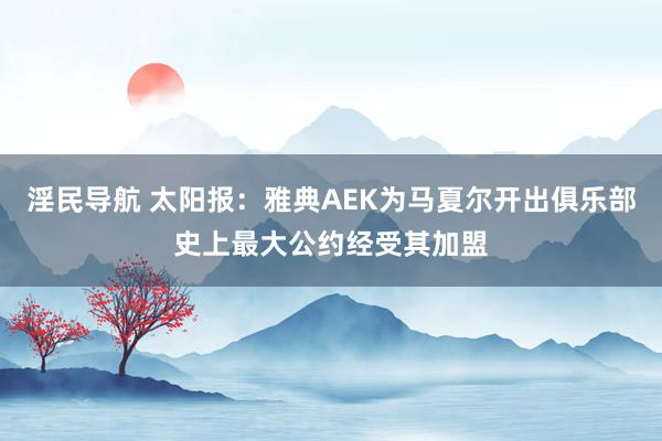 淫民导航 太阳报：雅典AEK为马夏尔开出俱乐部史上最大公约经受其加盟
