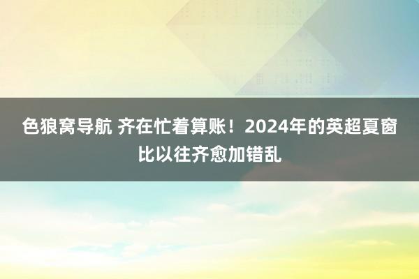 色狼窝导航 齐在忙着算账！2024年的英超夏窗比以往齐愈加错乱