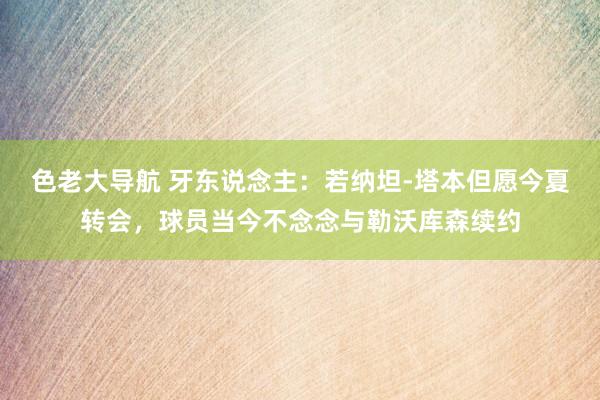 色老大导航 牙东说念主：若纳坦-塔本但愿今夏转会，球员当今不念念与勒沃库森续约