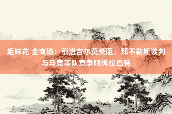 姐妹花 全商场：引进吉尔莫受阻，那不勒斯谈判与马竞等队竞争阿姆拉巴特
