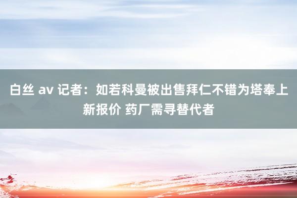 白丝 av 记者：如若科曼被出售拜仁不错为塔奉上新报价 药厂需寻替代者