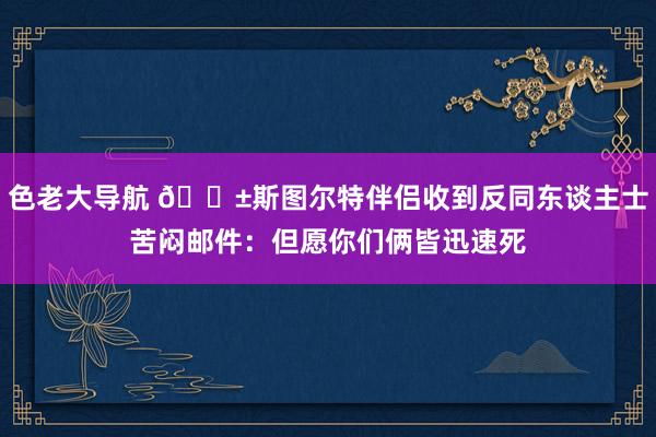 色老大导航 😱斯图尔特伴侣收到反同东谈主士苦闷邮件：但愿你们俩皆迅速死