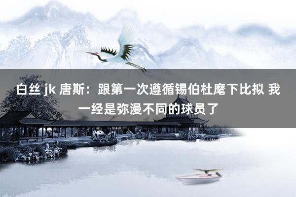 白丝 jk 唐斯：跟第一次遵循锡伯杜麾下比拟 我一经是弥漫不同的球员了