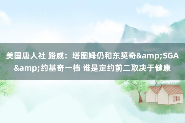 美国唐人社 路威：塔图姆仍和东契奇&SGA&约基奇一档 谁是定约前二取决于健康